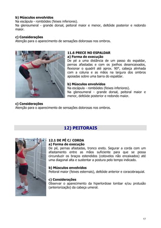17
b) Músculos envolvidos
Na escápula - rombóides (feixes inferiores).
Na glenoumeral - grande dorsal, peitoral maior e menor, deltóide posterior e redondo
maior.
c) Considerações
Atenção para o aparecimento de sensações dolorosas nos ombros.
11.6 PRECE NO ESPALDAR
a) Forma de execução
De pé a uma distância de um passo do espaldar,
pernas afastadas e com os joelhos desencaixados,
flexionar o quadril até aprox. 90°, cabeça alinhada
com a coluna e as mãos na largura dos ombros
apoiadas sobre uma barra do espaldar.
b) Músculos envolvidos
Na escápula - rombóides (feixes inferiores).
Na glenoumeral - grande dorsal, peitoral maior e
menor, deltóide posterior e redondo maior.
c) Considerações
Atenção para o aparecimento de sensações dolorosas nos ombros.
12) PEITORAIS
12.1 DE PÉ C/ CORDA
a) Forma de execução
De pé, pernas afastadas, tronco ereto. Segurar a corda com um
afastamento entre as mãos suficiente para que se possa
circunduzir os braços estendidos (cotovelos não encaixados) até
uma diagonal alta e sustentar a postura pelo tempo indicado.
b) Músculos envolvidos
Peitoral maior (feixes esternais), deltóide anterior e coracobraquial.
c) Considerações
Observar o aparecimento da hiperlordose lombar e/ou protusão
(anteriorização) da cabeça umeral.
 