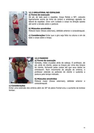 18
12.2 UNILATERAL NO ESPALDAR
a) Forma de execução
De pé, de lado para o espaldar, braço fletido a 90°, cotovelo
ligeiramente acima da linha do ombro e antebraço apoiado na
lateral do espaldar. Girar com cuidado o corpo na direção oposta
até sentir a tensão sobre o peitoral.
b) Músculos envolvidos
Peitoral maior (feixes esternais), deltóide anterior e coracobraquial.
c) Considerações Evitar que o giro seja feito na coluna e sim de
todo o corpo sobre o braço.
12.3 PASSIVO
a) Forma de execução
Sentado, mãos cruzadas atrás da cabeça. O professor, de
pé, atrás do cliente, passa os braços por cima dos braços
do cliente, fechando pelas costas até que seus dedos se
entrelacem. Num movimento de adução de ombros, o
professor estende os peitorais do cliente e sustenta a
postura pelo tempo indicado.
b) Músculos envolvidos
Peitoral maior (feixes esternais), deltóide anterior e
coracobraquial.
c) Considerações
Evitar uma extensão dos ombros além de 30° do plano frontal e/ou o aumento da lordose
lombar.
 