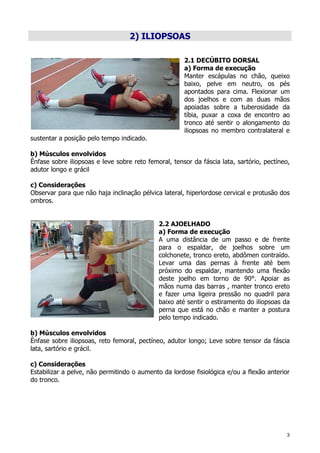 3
2) ILIOPSOAS
2.1 DECÚBITO DORSAL
a) Forma de execução
Manter escápulas no chão, queixo
baixo, pelve em neutro, os pés
apontados para cima. Flexionar um
dos joelhos e com as duas mãos
apoiadas sobre a tuberosidade da
tíbia, puxar a coxa de encontro ao
tronco até sentir o alongamento do
iliopsoas no membro contralateral e
sustentar a posição pelo tempo indicado.
b) Músculos envolvidos
Ênfase sobre iliopsoas e leve sobre reto femoral, tensor da fáscia lata, sartório, pectíneo,
adutor longo e grácil
c) Considerações
Observar para que não haja inclinação pélvica lateral, hiperlordose cervical e protusão dos
ombros.
2.2 AJOELHADO
a) Forma de execução
A uma distância de um passo e de frente
para o espaldar, de joelhos sobre um
colchonete, tronco ereto, abdômen contraído.
Levar uma das pernas à frente até bem
próximo do espaldar, mantendo uma flexão
deste joelho em torno de 90°. Apoiar as
mãos numa das barras , manter tronco ereto
e fazer uma ligeira pressão no quadril para
baixo até sentir o estiramento do iliopsoas da
perna que está no chão e manter a postura
pelo tempo indicado.
b) Músculos envolvidos
Ênfase sobre iliopsoas, reto femoral, pectíneo, adutor longo; Leve sobre tensor da fáscia
lata, sartório e grácil.
c) Considerações
Estabilizar a pelve, não permitindo o aumento da lordose fisiológica e/ou a flexão anterior
do tronco.
 