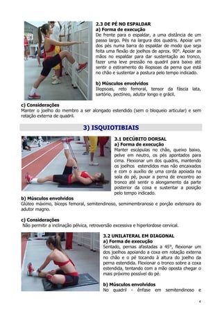 4
2.3 DE PÉ NO ESPALDAR
a) Forma de execução
De frente para o espaldar, a uma distância de um
passo largo. Pés na largura dos quadris. Apoiar um
dos pés numa barra do espaldar de modo que seja
feita uma flexão de joelhos de aprox. 90°. Apoiar as
mãos no espaldar para dar sustentação ao tronco,
fazer uma leve pressão no quadril para baixo até
sentir o estiramento do iliopsoas da perna que está
no chão e sustentar a postura pelo tempo indicado.
b) Músculos envolvidos
Iliopsoas, reto femoral, tensor da fáscia lata,
sartório, pectíneo, adutor longo e grácil.
c) Considerações
Manter o joelho do membro a ser alongado estendido (sem o bloqueio articular) e sem
rotação externa de quadril.
3) ISQUIOTIBIAIS
3.1 DECÚBITO DORSAL
a) Forma de execução
Manter escápulas no chão, queixo baixo,
pelve em neutro, os pés apontados para
cima. Flexionar um dos quadris, mantendo
os joelhos estendidos mas não encaixados
e com o auxílio de uma corda apoiada na
sola do pé, puxar a perna de encontro ao
tronco até sentir o alongamento da parte
posterior da coxa e sustentar a posição
pelo tempo indicado.
b) Músculos envolvidos
Glúteo máximo, bíceps femoral, semitendinoso, semimembranoso e porção extensora do
adutor magno.
c) Considerações
Não permitir a inclinação pélvica, retroversão excessiva e hiperlordose cervical.
3.2 UNILATERAL EM DIAGONAL
a) Forma de execução
Sentado, pernas afastadas a 45°, flexionar um
dos joelhos apoiando a coxa em rotação externa
no chão e o pé tocando à altura do joelho da
perna estendida. Flexionar o tronco sobre a coxa
estendida, tentando com a mão oposta chegar o
mais próximo possível do pé.
b) Músculos envolvidos
No quadril - ênfase em semitendinoso e
 