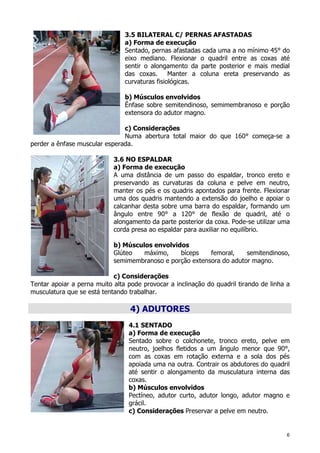 6
3.5 BILATERAL C/ PERNAS AFASTADAS
a) Forma de execução
Sentado, pernas afastadas cada uma a no mínimo 45° do
eixo mediano. Flexionar o quadril entre as coxas até
sentir o alongamento da parte posterior e mais medial
das coxas. Manter a coluna ereta preservando as
curvaturas fisiológicas.
b) Músculos envolvidos
Ênfase sobre semitendinoso, semimembranoso e porção
extensora do adutor magno.
c) Considerações
Numa abertura total maior do que 160° começa-se a
perder a ênfase muscular esperada.
3.6 NO ESPALDAR
a) Forma de execução
A uma distância de um passo do espaldar, tronco ereto e
preservando as curvaturas da coluna e pelve em neutro,
manter os pés e os quadris apontados para frente. Flexionar
uma dos quadris mantendo a extensão do joelho e apoiar o
calcanhar desta sobre uma barra do espaldar, formando um
ângulo entre 90° a 120° de flexão de quadril, até o
alongamento da parte posterior da coxa. Pode-se utilizar uma
corda presa ao espaldar para auxiliar no equilíbrio.
b) Músculos envolvidos
Glúteo máximo, bíceps femoral, semitendinoso,
semimembranoso e porção extensora do adutor magno.
c) Considerações
Tentar apoiar a perna muito alta pode provocar a inclinação do quadril tirando de linha a
musculatura que se está tentando trabalhar.
4) ADUTORES
4.1 SENTADO
a) Forma de execução
Sentado sobre o colchonete, tronco ereto, pelve em
neutro, joelhos fletidos a um ângulo menor que 90°,
com as coxas em rotação externa e a sola dos pés
apoiada uma na outra. Contrair os abdutores do quadril
até sentir o alongamento da musculatura interna das
coxas.
b) Músculos envolvidos
Pectíneo, adutor curto, adutor longo, adutor magno e
grácil.
c) Considerações Preservar a pelve em neutro.
 