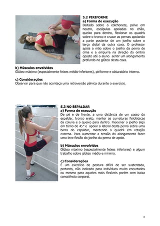 8
5.2 PIRIFORME
a) Forma de execução
Deitado sobre o colchonete, pelve em
neutro, escápulas apoiadas no chão,
queixo para dentro, flexionar os quadris
sobre o tronco e cruzar as pernas apoiando
a parte posterior de um joelho sobre o
terço distal da outra coxa. O professor
apóia a mão sobre o joelho da perna de
cima e a empurra na direção do ombro
oposto até o aluno sentir um alongamento
profundo no glúteo desta coxa.
b) Músculos envolvidos
Glúteo máximo (especialmente feixes médio-inferiores), piriforme e obturatório interno.
c) Considerações
Observar para que não aconteça uma retroversão pélvica durante o exercício.
5.3 NO ESPALDAR
a) Forma de execução
De pé e de frente, a uma distância de um passo do
espaldar, tronco ereto, manter as curvaturas fisiológicas
da coluna e o queixo para dentro. Flexionar o joelho algo
em torno de 45° e apoiar a lateral desta perna sobre uma
barra do espaldar, mantendo o quadril em rotação
externa. Para aumentar a tensão do alongamento fazer
uma leve flexão do joelho da perna de apoio.
b) Músculos envolvidos
Glúteo máximo (especialmente feixes inferiores) e algum
trabalho sobre glúteo médio e mínimo.
c) Considerações
É um exercício de postura difícil de ser sustentada,
portanto, não indicado para indivíduos muito encurtados
ou mesmo para aqueles mais flexíveis porém com baixa
consciência corporal.
 