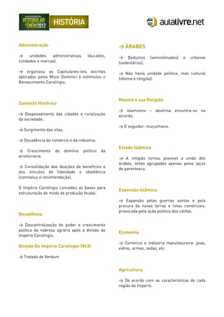 Administração
> unidades administrativas (ducados,
condados e marcas).
> organizou as Capitulares-leis escritas
aplicadas pelos Missi Dominici e estimulou o
Renascimento Carolíngio.
Contexto Histórico
> Despovoamento das cidades e ruralização
da sociedade.
> Surgimento das vilas.
> Decadência do comércio e da indústria.
> Crescimento do domínio político da
aristocracia.
> Consolidação das doações de benefícios e
dos vínculos de fidelidade e obediência
(comitatus e recomendação).
O Império Carolíngio concedeu as bases para
estruturação do modo de produção feudal.
Decadência
> Descentralização do poder e crescimento
político da nobreza agrária após a divisão do
Império Carolíngio.
Divisão Do Império Carolíngio (843)
> Tratado de Verdum
> ÁRABES
> Beduínos (seminômades) e urbanos
(sedentários).
> Não havia unidade política, mas cultural
(idioma e religião).
Maomé e sua Religião
> islamismo – doutrina encontra-se no
alcorão.
> O seguidor: muçulmano.
Estado Islâmico
> A religião tornou possível a união dos
árabes, antes agrupados apenas pelos laços
de parentesco.
Expansão Islâmica
> Expansão pelas guerras santas e pela
procura de novas terras e rotas comerciais,
provocada pela ação política dos califas.
Economia
> Comércio e indústria manufatureira: joias,
vidros, armas, sedas, etc.
Agricultura
> De acordo com as características de cada
região do Império.
 