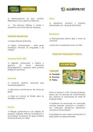 > Aperfeiçoamento do setor científico
(Matemática, Física, Química e Medicina).
> Na literatura (fábulas e contos) e
arquitetura com construções de mesquitas.
IMPÉRIO BIZANTINO
> Império Romano do Oriente.
> Capital: Constantinopla – maior ponto
estratégico mercantil da antiguidade e do
medievo.
Justiniano (527 a 565)
> Expandiu militarmente o Império e
governou de forma absolutista
(Cesaropapismo) e organizou obras jurídicas
(Código de Justiniano).
Economia
> Comércio dinâmico favorecido pela
localização geográfica.
> Agricultura concentrava-se nas terras da
Igreja.
> Havia um controle de Estado sobre as
atividades econômicas.
Cultura
> Religião apresentava-se com debates de
questões religiosas heréticas (monofisismo e
iconoclastas). Surgimento da Igreja Ortodoxa
(Cisma do Oriente, em 1054).
Artes:
> arquitetura, escultura e mosaicos
desenvolvidos. (ex.: Igreja de Santa Sofia).
Decadência
> Desorganização política após a morte de
Justiniano.
> Caiu com a invasão dos turcos, em 1453.
MODO DE PRODUÇÃO FEUDAL
Entre os séculos V e XV, a Europa Ocidental,
passou por um processo de transformações
que culminou na estruturação do modo de
produção feudal.
O feudalismo foi estruturado em instituições
romanas (colonato, precarium e clientela) e
nas instituições germânicas (beneficium,
comitatus e recomendação).
A sociedade era rural, imóvel e aristocrática. O
poder político era descentralizado.
 