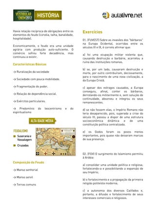 Havia relação recíproca de obrigações entre os
elementos do feudo (corvéia, talha, banalidade,
hospitalidade).
Economicamente, o feudo era uma unidade
agrária com produção auto-suficiente. O
comércio sofreu forte decadência, mas
continuou a existir.
Características Básicas
> Ruralização da sociedade
> Sociedade com pouca mobilidade.
> Fragmentação do poder.
> Relação de dependência social.
> Exércitos particulares.
> Predomínio do teocentrismo e do
espiritualismo
Composição do Feudo
> Manso senhorial
> Manso servil
> Terras comuns
Exercícios
01. (FUVEST) Sobre as invasões dos "bárbaros"
na Europa Ocidental, ocorridas entre os
séculos III e IX, é correto afirmar que:
a) foi uma ocupação militar violenta que,
causando destruição e barbárie, acarretou a
ruína das instituições romanas.
b) se, por um lado, causaram destruição e
morte, por outro contribuíram, decisivamente,
para o nascimento de uma nova civilização, a
da Europa Cristã.
c) apesar dos estragos causados, a Europa
conseguiu, afinal, conter os bárbaros,
derrotando-os militarmente e, sem solução de
continuidade, absorveu e integrou os seus
remanescentes.
d) se não fossem elas, o Império Romano não
teria desaparecido, pois, superada a crise do
século III, passou a dispor de uma estrutura
socioeconômica dinâmica e de uma
constituição política centralizada.
e) os Godos foram os povos menos
importantes, pois quase não deixaram marcas
de sua presença.
02. (FGV) O surgimento do Islamismo permitiu
à Arábia:
a) consolidar uma unidade política e religiosa,
fortalecendo-a e possibilitando a expansão de
seu Império;
b) o fortalecimento e a propagação da primeira
religião politeísta moderna;
c) a autonomia dos diversos Califados e,
portanto, a difusão e fortalecimento de seus
interesses comerciais e religiosos.
 