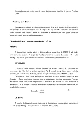 formatação das referências segundo norma da Associação Brasileira de Normas Técnicas
(ABNT).
⇒ Um Exemplo de Relatório
Observação: O modelo de relatório que se segue, deve servir apenas como um indicativo
sobre tópicos a serem relatados em suas descrições dos experimentos efetuados. A maneira de
como escrever, deve seguir o estilo e a liberdade de expressão de cada grupo, para que
possamos manter a personalidade de cada um.
DETERMINAÇÃO DA DENSIDADE DO CHUMBO SÓLIDO
RESUMO
A densidade do chumbo sólido foi determinada, na temperatura de 303,15 K, pela razão
entre a massa e o volume de corpos de chumbo de tamanhos variados. Obteve-se o valor 11,4 ±
0,001 g / cm3
, o qual apresenta boa concordância com o valor reportado na literatura.
INTRODUÇÃO
O chumbo é um elemento químico metálico, de número atômico 82, que funde na
temperatura de 600,6 K. Seu símbolo químico é Pb. É aplicado em proteção contra radiação
ionizante, em acumuladores (baterias), soldas, munição, além de outras. (BARBOSA, 1999)
Densidade é a razão entre a massa e o volume de um dado corpo ou substância (vide
Equação 1). É uma propriedade física que pode ser utilizada para identificar substâncias. Pelo fato
dos sólidos serem bem pouco compressíveis, a densidade dos sólidos não varia muito com a
temperatura. Já os líquidos e os gases apresentam uma variação de densidade considerável em
função da temperatura.
volume
massa
densidade =
(1)
OBJETIVO
O objetivo deste experimento é determinar a densidade do chumbo sólido e compará-lo
com o valor 11,35 g / cm3
apresentado na literatura. (KOTZ, 2002)
 