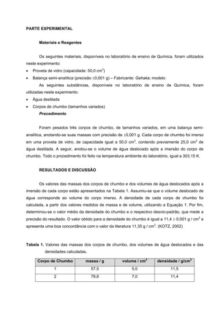 PARTE EXPERIMENTAL
Materiais e Reagentes
Os seguintes materiais, disponíveis no laboratório de ensino de Química, foram utilizados
neste experimento:
• Proveta de vidro (capacidade: 50,0 cm3
)
• Balança semi-analítica (precisão ±0,001 g) – Fabricante: Gehaka; modelo:
As seguintes substâncias, disponíveis no laboratório de ensino de Química, foram
utilizadas neste experimento:
• Água destilada
• Corpos de chumbo (tamanhos variados)
Procedimento
Foram pesados três corpos de chumbo, de tamanhos variados, em uma balança semi-
analítica, anotando-se suas massas com precisão de ±0,001 g. Cada corpo de chumbo foi imerso
em uma proveta de vidro, de capacidade igual a 50,0 cm3
, contendo previamente 25,0 cm3
de
água destilada. A seguir, anotou-se o volume de água deslocado após a imersão do corpo de
chumbo. Todo o procedimento foi feito na temperatura ambiente do laboratório, igual a 303,15 K.
RESULTADOS E DISCUSSÃO
Os valores das massas dos corpos de chumbo e dos volumes de água deslocados após a
imersão de cada corpo estão apresentados na Tabela 1. Assumiu-se que o volume deslocado de
água corresponde ao volume do corpo imerso. A densidade de cada corpo de chumbo foi
calculada, a partir dos valores medidos de massa e de volume, utilizando a Equação 1. Por fim,
determinou-se o valor médio da densidade do chumbo e o respectivo desvio-padrão, que mede a
precisão do resultado. O valor obtido para a densidade do chumbo é igual a 11,4 ± 0,001 g / cm3
e
apresenta uma boa concordância com o valor da literatura 11,35 g / cm3
. (KOTZ, 2002)
Tabela 1. Valores das massas dos corpos de chumbo, dos volumes de água deslocados e das
densidades calculadas.
Corpo de Chumbo massa / g volume / cm3
densidade / g/cm3
1 57,5 5,0 11,5
2 79,8 7,0 11,4
 