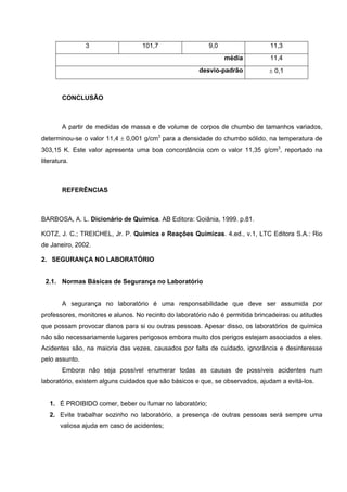 3 101,7 9,0 11,3
média 11,4
desvio-padrão ± 0,1
CONCLUSÃO
A partir de medidas de massa e de volume de corpos de chumbo de tamanhos variados,
determinou-se o valor 11,4 ± 0,001 g/cm3
para a densidade do chumbo sólido, na temperatura de
303,15 K. Este valor apresenta uma boa concordância com o valor 11,35 g/cm3
, reportado na
literatura.
REFERÊNCIAS
BARBOSA, A. L. Dicionário de Química. AB Editora: Goiânia, 1999. p.81.
KOTZ, J. C.; TREICHEL, Jr. P. Química e Reações Químicas. 4.ed., v.1, LTC Editora S.A.: Rio
de Janeiro, 2002.
2. SEGURANÇA NO LABORATÓRIO
2.1. Normas Básicas de Segurança no Laboratório
A segurança no laboratório é uma responsabilidade que deve ser assumida por
professores, monitores e alunos. No recinto do laboratório não é permitida brincadeiras ou atitudes
que possam provocar danos para si ou outras pessoas. Apesar disso, os laboratórios de química
não são necessariamente lugares perigosos embora muito dos perigos estejam associados a eles.
Acidentes são, na maioria das vezes, causados por falta de cuidado, ignorância e desinteresse
pelo assunto.
Embora não seja possível enumerar todas as causas de possíveis acidentes num
laboratório, existem alguns cuidados que são básicos e que, se observados, ajudam a evitá-los.
1. É PROIBIDO comer, beber ou fumar no laboratório;
2. Evite trabalhar sozinho no laboratório, a presença de outras pessoas será sempre uma
valiosa ajuda em caso de acidentes;
 