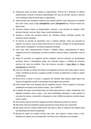 3. Prepare-se antes de tentar realizar os experimentos. Procure ler e entender os roteiros
experimentais; consulte a literatura especializada. Em caso de dúvidas, discuta o assunto
com o professor antes de tentar fazer o experimento;
4. Utilize sempre que necessário materiais que possam garantir maior segurança no trabalho
tais como: luvas, pinça, óculos (obrigatório), jaleco (obrigatório) etc. Procure manter seu
jaleco limpo.
5. Conserve sempre limpos os equipamentos, vidrarias e sua bancada de trabalho. Evite
derramar líquidos, mas se o fizer, limpe o local imediatamente;
6. Gavetas e portas dos armários devem ser mantidas sempre fechadas quando não
estiverem sendo utilizadas;
7. Ao término do período de laboratório, lave o material utilizado, limpe sua bancada de
trabalho, seu banco, a pia e outras áreas de uso em comum. Verifique se os equipamentos
estão limpos e desligados e os frascos reagentes fechados;
8. Lave suas mãos freqüentemente durante o trabalho prático, especialmente se algum
reagente químico for respingado. Ao final do trabalho, antes de deixar o laboratório, lave as
mãos;
9. Antes de manusear um reagente químico qualquer, deve-se conhecer as propriedades
químicas, físicas e toxicológicas deste, seu manuseio seguro e medidas de primeiros
socorros em caso de acidente. Para isto deve-se consultar o Index Merck ou fichas
toxicológicas dos produtos.
10. Leia com atenção os rótulos dos frascos de reagentes químicos para evitar pegar o frasco
errado. Certifique-se de que o reagente contido no frasco é exatamente o citado no roteiro
experimental;
11. Nunca torne a colocar no frasco, o reagente não utilizado. Não coloque objeto algum nos
frascos de reagentes, exceto o conta-gotas de que alguns são providos;
12. Evite contato físico com qualquer tipo de reagente químico. Tenha cuidado ao manusear
substâncias corrosivas como ácidos e bases - use a CAPELA;
13. A diluição de ácidos concentrados deve ser feita adicionando-se o ácido, lentamente, com
agitação constante, sobre a água - com essa metodologia adequada, o calor gerado no
processo de mistura, é absorvido e dissipado no meio. NUNCA proceda ao contrário (água
sobre o ácido).
14. Nunca deixe frascos contendo reagentes químicos inflamáveis próximos à chama;
15. Não deixe nenhuma substância sendo aquecida por longo tempo sem supervisão;
16. Não jogue nenhum material sólido dentro das pias ou ralos. O material inútil (rejeito) deve
ser descartado de maneira apropriada;
17. Quando for testar um produto químico pelo odor, não coloque o frasco sobre o nariz.
Desloque os vapores que se desprendem do frasco com a mão para a sua direção;
 