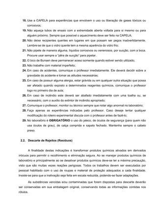 18. Use a CAPELA para experiências que envolvem o uso ou liberação de gases tóxicos ou
corrosivos;
19. Não aqueça tubos de ensaio com a extremidade aberta voltada para si mesmo ou para
alguém próximo. Sempre que possível o aquecimento deve ser feito na CAPELA;
20. Não deixe recipientes quentes em lugares em que possam ser pegos inadvertidamente.
Lembre-se de que o vidro quente tem a mesma aparência do vidro frio;
21. Não pipete de maneira alguma, líquidos corrosivos ou venenosos, por sucção, com a boca.
Procure usar sempre a “pêra de sucção” para pipetar.
22. O bico de Bunsen deve permanecer aceso somente quando estiver sendo utilizado;
23. Não trabalhe com material imperfeito;
24. Em caso de acidentes, comunique o professor imediatamente. Ele deverá decidir sobre a
gravidade do acidente e tomar as atitudes necessárias;
25. Em caso de possuir alguma alergia, estar grávida ou em qualquer outra situação que possa
ser afetado quando exposto a determinados reagentes químicos, comunique o professor
logo no primeiro dia de aula;
26. Em caso de incêndio este deverá ser abafado imediatamente com uma toalha ou, se
necessário, com o auxilio do extintor de incêndio apropriado;
27. Comunique o professor, monitor ou técnico sempre que notar algo anormal no laboratório;
28. Faça apenas as experiências indicadas pelo professor. Caso deseje tentar qualquer
modificação do roteiro experimental discuta com o professor antes de fazê-lo;
29. No laboratório é OBRIGATÓRIO o uso do jaleco, de óculos de segurança (para quem não
usa óculos de grau), de calça comprida e sapato fechado. Mantenha sempre o cabelo
preso.
2.2. Descarte de Rejeitos (Resíduos)
A finalidade destas indicações é transformar produtos químicos ativados em derivados
inócuos para permitir o recolhimento e eliminação segura. Ao se manejar produtos químicos de
laboratório e principalmente ao se desativar produtos químicos deve-se ter a máxima precaução,
visto que são muitas vezes reações perigosas. Todos os trabalhos devem ser executados por
pessoal habilitado com o uso de roupas e material de proteção adequados a cada finalidade.
Insiste-se para que a inativação seja feita em escala reduzida, podendo-se fazer adaptações.
As substâncias vencidas e/ou contaminadas que forem dispostas para descarte deverão
ser conservadas em sua embalagem original, conservando todas as informações contidas nos
rótulos.
 