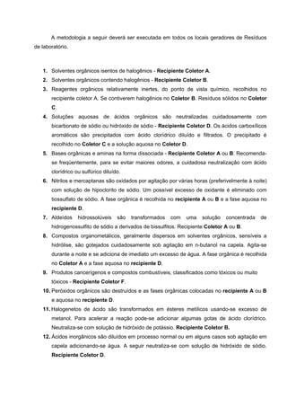 A metodologia a seguir deverá ser executada em todos os locais geradores de Resíduos
de laboratório.
1. Solventes orgânicos isentos de halogênios - Recipiente Coletor A.
2. Solventes orgânicos contendo halogênios - Recipiente Coletor B.
3. Reagentes orgânicos relativamente inertes, do ponto de vista químico, recolhidos no
recipiente coletor A. Se contiverem halogênios no Coletor B. Resíduos sólidos no Coletor
C.
4. Soluções aquosas de ácidos orgânicos são neutralizadas cuidadosamente com
bicarbonato de sódio ou hidróxido de sódio - Recipiente Coletor D. Os ácidos carboxílicos
aromáticos são precipitados com ácido clorídrico diluído e filtrados. O precipitado é
recolhido no Coletor C e a solução aquosa no Coletor D.
5. Bases orgânicas e aminas na forma dissociada - Recipiente Coletor A ou B. Recomenda-
se freqüentemente, para se evitar maiores odores, a cuidadosa neutralização com ácido
clorídrico ou sulfúrico diluído.
6. Nitrilos e mercaptanas são oxidados por agitação por várias horas (preferivelmente à noite)
com solução de hipoclorito de sódio. Um possível excesso de oxidante é eliminado com
tiossulfato de sódio. A fase orgânica é recolhida no recipiente A ou B e a fase aquosa no
recipiente D.
7. Aldeídos hidrossolúveis são transformados com uma solução concentrada de
hidrogenossulfito de sódio a derivados de bissulfitos. Recipiente Coletor A ou B.
8. Compostos organometálicos, geralmente dispersos em solventes orgânicos, sensíveis a
hidrólise, são gotejados cuidadosamente sob agitação em n-butanol na capela. Agita-se
durante a noite e se adiciona de imediato um excesso de água. A fase orgânica é recolhida
no Coletor A e a fase aquosa no recipiente D.
9. Produtos cancerígenos e compostos combustíveis, classificados como tóxicos ou muito
tóxicos - Recipiente Coletor F.
10. Peróxidos orgânicos são destruídos e as fases orgânicas colocadas no recipiente A ou B
e aquosa no recipiente D.
11. Halogenetos de ácido são transformados em ésteres metílicos usando-se excesso de
metanol. Para acelerar a reação pode-se adicionar algumas gotas de ácido clorídrico.
Neutraliza-se com solução de hidróxido de potássio. Recipiente Coletor B.
12. Ácidos inorgânicos são diluídos em processo normal ou em alguns casos sob agitação em
capela adicionando-se água. A seguir neutraliza-se com solução de hidróxido de sódio.
Recipiente Coletor D.
 