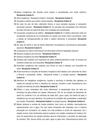 13. Bases inorgânicas são diluídas como ácidos e neutralizadas com ácido sulfúrico.
Recipiente Coletor D.
14. Sais inorgânicos - Recipiente Coletor I. Soluções - Recipiente Coletor D.
15. Soluções e sólidos que contém metais pesados - Recipiente Coletor E.
16. No caso de sais de tálio, altamente tóxicos e suas soluções aquosas é necessário
precaução especial - Recipiente Coletor E. As soluções são precipitadas com hidróxido
de sódio (formam-se óxidos de tálio) com condições de neutralização.
17. Compostos inorgânicos de selênio - Recipiente Coletor E. O selênio elementar pode ser
recuperado oxidando-se os concentrados em capela com ácido nítrico concentrado. Após
a adição de hidrogenossulfito de sódio o selênio elementar é precipitado. Recipiente
Coletor E.
18. No caso de berílio e sais de berílio (altamente cancerígenos) recomenda-se precauções
especiais. Recipiente Coletor E.
19. Compostos de urânio e tório devem ser eliminados conforme legislação especial.
20. Resíduo inorgânico de mercúrio - Recipiente Coletor G.
21. Resíduo inorgânico de prata- Recipiente Coletor H.
22. Cianetos são oxidados com hipoclorito de sódio, preferencialmente à noite. O excesso de
oxidante é destruído com tiossulfato. Recipiente Coletor D.
23. Peróxidos inorgânicos são oxidados com bromo ou iodo e tratados com tiossulfato de
sódio. Recipiente Coletor D.
24. Ácido fluorídrico e soluções de fluoretos inorgânicos são tratados com carbonato de cálcio
e filtra-se o precipitado. Sólido - Recipiente Coletor I e solução aquosa - Recipiente
Coletor D.
25. Resíduos de halogênios inorgânicos, líquidos e sensíveis à hidrólise são agitados na
capela em solução de ferro e deixados em repouso, durante à noite. Neutraliza-se com
solução de hidróxido de sódio. Recipiente Coletor E.
26. Fósforo e seus compostos são muito inflamáveis. A desativação deve ser feita em
atmosfera de gás protetor em capela. Adiciona-se 100 mL de solução de hipoclorito de
sódio 5% contendo 5 mL de hidróxido de sódio 50%, gota a gota. Em banho de gelo, à
substância que se quer desativar. Os produtos de oxidação são precipitados e separados
por sucção. Precipitado - Recipiente Coletor I e solução aquosa - Recipiente Coletor D.
27. Metais alcalinos e amidas de metais alcalinos, bem como os hidretos, decompõem-se
explosivamente com a água. Por isso estes compostos são colocados com a máxima
precaução em 2-propanol, em capela com tela protetora e óculos de segurança. Se a
reação ocorrer muito lentamente pode-se acelerar com adição cuidadosa de metanol. Em
caso de aquecimento da solução alcóolica deve-se interromper o processo de destruição
da amostra. Obs. Nunca esfriar com gelo, água ou gelo seco. Recomenda-se deixar em
 