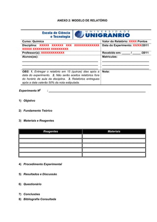 ANEXO 2: MODELO DE RELATÓRIO
 
Curso: Química Valor do Relatório: XXXX Pontos
Disciplina: XXXXX XXXXXX XXX XXXXXXXXXXXXX
XXXXX XXXXXXXXX XXXXXXXXX
Data do Experimento: XX/XX/2011
Professor(a): XXXXXXXXXXXX Recebido em: _____ / _____ /2011
Alunos(as):
_______________________________________________
_______________________________________________
_______________________________________________
Matrículas:
_____________________________
_____________________________
_____________________________
OBS: 1. Entregar o relatório em 15 (quinze) dias após a
data do experimento. 2. Não serão aceitos relatórios fora
do horário de aula da disciplina. 3. Relatórios entregues
após a data valerão 50% da nota estipulada.
Nota:
Experimento N0
: ____________________________________________________________
1) Objetivo
2) Fundamento Teórico
3) Materiais e Reagentes
Reagentes Materiais
4) Procedimento Experimental
5) Resultados e Discussão
6) Questionário
7) Conclusões
8) Bibliografia Consultada
 