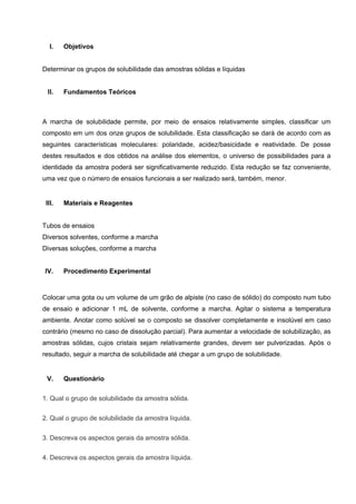 I. Objetivos
Determinar os grupos de solubilidade das amostras sólidas e líquidas
II. Fundamentos Teóricos
A marcha de solubilidade permite, por meio de ensaios relativamente simples, classificar um
composto em um dos onze grupos de solubilidade. Esta classificação se dará de acordo com as
seguintes características moleculares: polaridade, acidez/basicidade e reatividade. De posse
destes resultados e dos obtidos na análise dos elementos, o universo de possibilidades para a
identidade da amostra poderá ser significativamente reduzido. Esta redução se faz conveniente,
uma vez que o número de ensaios funcionais a ser realizado será, também, menor.
III. Materiais e Reagentes
Tubos de ensaios
Diversos solventes, conforme a marcha
Diversas soluções, conforme a marcha
IV. Procedimento Experimental
Colocar uma gota ou um volume de um grão de alpiste (no caso de sólido) do composto num tubo
de ensaio e adicionar 1 mL de solvente, conforme a marcha. Agitar o sistema a temperatura
ambiente. Anotar como solúvel se o composto se dissolver completamente e insolúvel em caso
contrário (mesmo no caso de dissolução parcial). Para aumentar a velocidade de solubilização, as
amostras sólidas, cujos cristais sejam relativamente grandes, devem ser pulverizadas. Após o
resultado, seguir a marcha de solubilidade até chegar a um grupo de solubilidade.
V. Questionário
1. Qual o grupo de solubilidade da amostra sólida.
2. Qual o grupo de solubilidade da amostra líquida.
3. Descreva os aspectos gerais da amostra sólida.
4. Descreva os aspectos gerais da amostra líquida.
 