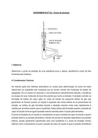 EXPERIMENTO NO
02 – Ponto de ebulição
 
 
 
I. Objetivos
Determinar o ponto de ebulição de uma substância pura e, depois, identificá-la a partir da lista
fornecida pelo professor.
II. Fundamentos Teóricos
As maiores parte dos métodos automáticos ou visuais para determinação do ponto de fusão
determinam as avaliações das mudanças que se tornam visíveis nas mudanças do estado de
agregação. Se um líquido for aquecido a uma temperatura suficientemente elevada, a tendência
ao escape de suas moléculas torna-se tão grande que ocorre a ebulição. A ebulição consiste na
formação de bolhas de vapor (gás) no corpo do líquido (as pequenas bolhas de gás que
geralmente se formam quando um líquido é aquecido são meras bolhas de ar provenientes da
solução, as bolhas de gás formadas durante a ebulição crescem muito mais rapidamente à
medida que as bolhas sobem para a superfície). Estas bolhas são formadas quando a pressão de
vapor do líquido torna-se igual à pressão externa exercida sobre o líquido pela atmosfera.
O ponto de ebulição de um líquido é a temperatura na qual a pressão de vapor do líquido é igual á
pressão externa ou pressão atmosférica. Devido aos pontos de ebulição dependerem da pressão
externa, aquele geralmente especificado para uma substância é o ponto de ebulição normal,
definido como a temperatura na qual a pressão de vapor do líquido é igual à pressão atmosférica
 