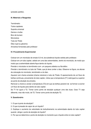 (pressão padrão).
III. Materiais e Reagentes
Termômetro
Tubos capilares
Suporte universal
Garras e mufas
Bico de bunsen
Microtubos
Tubo de Thiele
Óleo nujol ou glicerina
Amostras fornecidas pelo professor
 
IV. Procedimento Experimental
Colocar em um microtubo de ensaio 0,5 mL da substância líquida cedida pelo professor.
Colocar em um tubo capilar, selado em uma das extremidades, dentro do microtubo, de modo que
modo que a extremidade aberta fique dentro do líquido.
Prender o microtubo no termômetro com um pequeno elástico ou fita teflon.
Prender o termômetro no tubo de Thiele, que já deve conter o óleo. Observe na figura, as alturas
de colocação do microtubo, termômetro e do óleo.
Aquecer com chama amarela (chama redutora) o tubo de Thiele. O aparecimento de um fluxo de
bolhas contínuas, proveniente do tubo capilar, indica que a temperatura (T1) está igual ou superior
ao ponto de ebulição da amostra.
Remover a chama e anotar a temperatura (T2) em que as bolhas pararem de se formar e ocorrer
um fluxo de líquido para dentro do tubo capilar.
Se T1 for igual a T2. Tomar como ponto de ebulição qualquer uma das duas. Caso T1 seja
diferente, mas não muito, de T2. Tomar como ponto de ebulição T2.
V. Questionário
 
1. O que é ponto de ebulição?
2. O que é pressão de vapor de um líquido?
3. Explique o aumento da velocidade de borbulhamento na extremidade aberta do tubo capilar
quando atinge o ponto de ebulição do líquido?
4. Por que se determina o ponto de ebulição no momento que o líquido entra no tubo capilar?
 