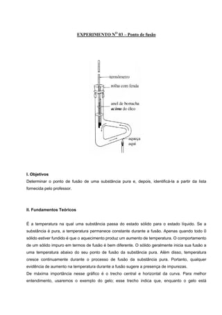 EXPERIMENTO NO
03 – Ponto de fusão
 
 
 
 
 
I. Objetivos
Determinar o ponto de fusão de uma substância pura e, depois, identificá-la a partir da lista
fornecida pelo professor.
II. Fundamentos Teóricos
É a temperatura na qual uma substância passa do estado sólido para o estado líquido. Se a
substância é pura, a temperatura permanece constante durante a fusão. Apenas quando todo 0
sólido estiver fundido é que o aquecimento produz um aumento de temperatura. O comportamento
de um sólido impuro em termos de fusão é bem diferente. O sólido geralmente inicia sua fusão a
uma temperatura abaixo do seu ponto de fusão da substância pura. Além disso, temperatura
cresce continuamente durante o processo de fusão da substância pura. Portanto, qualquer
evidência de aumento na temperatura durante a fusão sugere a presença de impurezas.
De máxima importância nesse gráfico é o trecho central e horizontal da curva. Para melhor
entendimento, usaremos o exemplo do gelo; esse trecho indica que, enquanto o gelo está
 