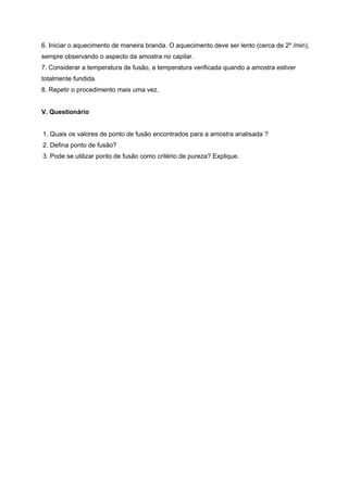 6. Iniciar o aquecimento de maneira branda. O aquecimento deve ser lento (cerca de 2º /min),
sempre observando o aspecto da amostra no capilar.
7. Considerar a temperatura de fusão, a temperatura verificada quando a amostra estiver
totalmente fundida.
8. Repetir o procedimento mais uma vez.
V. Questionário
1. Quais os valores de ponto de fusão encontrados para a amostra analisada ?
2. Defina ponto de fusão?
3. Pode se utilizar ponto de fusão como critério de pureza? Explique.
 