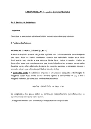 3.4.EXPERIÊNCIA NO
04 – Análise Elementar Qualitativa
3.4.1. Análise de Halogênios
I. Objetivos
Determinar se as amostras solidadas e líquidas possuem algum átomo de halogênio.
II. Fundamentos Teóricos
IDENTIFICAÇÃO DE HALOGÊNIOS (Cl, Br e I)
A reatividade química entre os halogenetos orgânicos varia consideravelmente de um halogênio
para outro. Para um mesmo halogeneto orgânico esta reatividade também pode variar
drasticamente com relação a sua estrutura. Desta forma, muitos compostos iodados se
decompõem quase que expontaneamente para formar iodo elementar, enquanto que derivados
fluorados, como o teflon, são inertes à maioria dos reagentes químicos; os compostos clorados e
bromados cobrem toda a faixa de reatividade entre estes limites.
A combustão úmida de substâncias orgânicas é um processo adequado à identificação de
halogênios (exceto flúor). Neste ensaio a matéria orgânica é transformada em CO2 e H2O e
halogênio elementar, por combustão com mistura sulfocrômica.
Halg-Org + (H2SO4.CrO3) → Halg2 + op
Os halogênios na fase gasosa podem ser identificados inespecificamente (como halogênios) ou
especificamente como cloro, bromo ou iodo.
Os reagentes utilizados para a identificação inespecífica dos halogênios são:
 