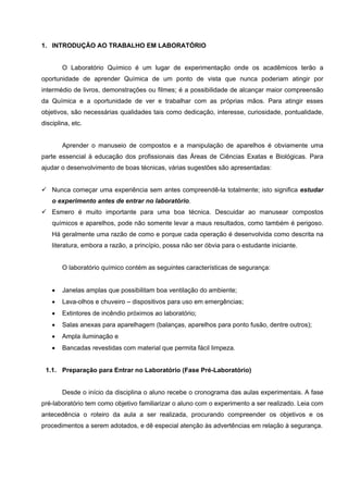 1. INTRODUÇÃO AO TRABALHO EM LABORATÓRIO
O Laboratório Químico é um lugar de experimentação onde os acadêmicos terão a
oportunidade de aprender Química de um ponto de vista que nunca poderiam atingir por
intermédio de livros, demonstrações ou filmes; é a possibilidade de alcançar maior compreensão
da Química e a oportunidade de ver e trabalhar com as próprias mãos. Para atingir esses
objetivos, são necessárias qualidades tais como dedicação, interesse, curiosidade, pontualidade,
disciplina, etc.
Aprender o manuseio de compostos e a manipulação de aparelhos é obviamente uma
parte essencial à educação dos profissionais das Áreas de Ciências Exatas e Biológicas. Para
ajudar o desenvolvimento de boas técnicas, várias sugestões são apresentadas:
Nunca começar uma experiência sem antes compreendê-la totalmente; isto significa estudar
o experimento antes de entrar no laboratório.
Esmero é muito importante para uma boa técnica. Descuidar ao manusear compostos
químicos e aparelhos, pode não somente levar a maus resultados, como também é perigoso.
Há geralmente uma razão de como e porque cada operação é desenvolvida como descrita na
literatura, embora a razão, a princípio, possa não ser óbvia para o estudante iniciante.
O laboratório químico contém as seguintes características de segurança:
• Janelas amplas que possibilitam boa ventilação do ambiente;
• Lava-olhos e chuveiro – dispositivos para uso em emergências;
• Extintores de incêndio próximos ao laboratório;
• Salas anexas para aparelhagem (balanças, aparelhos para ponto fusão, dentre outros);
• Ampla iluminação e
• Bancadas revestidas com material que permita fácil limpeza.
1.1. Preparação para Entrar no Laboratório (Fase Pré-Laboratório)
Desde o início da disciplina o aluno recebe o cronograma das aulas experimentais. A fase
pré-laboratório tem como objetivo familiarizar o aluno com o experimento a ser realizado. Leia com
antecedência o roteiro da aula a ser realizada, procurando compreender os objetivos e os
procedimentos a serem adotados, e dê especial atenção às advertências em relação à segurança.
 