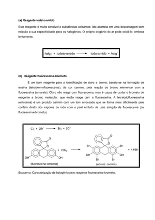 (a) Reagente iodeto-amido
Este reagente é muito sensível a substâncias oxidantes; isto acarreta em uma desvantagem com
relação a sua especificidade para os halogênios. O próprio oxigênio do ar pode oxidá-lo, embora
lentamente.
halg2 + iodeto-amido iodo-amido + halg
-
(b) Reagente fluoresceína-brometo
É um bom reagente para a identificação de cloro e bromo; baseia-se na formação de
eosina (tetrabromofluoresceína), de cor carmim, pela reação de bromo elementar com a
fluoresceína (amarela). Cloro não reage com fluoresceina, mas é capaz de oxidar o brometo do
reagente a bromo molecular, que então reage com a fluoresceína. A tetraiodofluoresceína
(eritrosina) é um produto carmim com um tom arroxeado que se forma mais dificilmente pelo
contato direto dos vapores de iodo com o pael embido de uma solução de fluoresceína (ou
fluoresceína-brometo).
Br2 + 2Cl
-
Cl2 + 2Br
-
(fluoresceína: amarela) (eosina: carmim)
O
O
OHOH
+ 2 Br2
O
O
OHOH
Br Br
Br Br
+ 4 HBr
Esquema: Caracterização de halogênio pelo reagente fluoresceína-brometo.
 