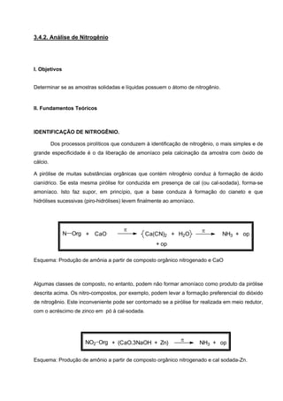 3.4.2. Análise de Nitrogênio
I. Objetivos
Determinar se as amostras solidadas e líquidas possuem o átomo de nitrogênio.
II. Fundamentos Teóricos
IDENTIFICAÇÃO DE NITROGÊNIO.
Dos processos pirolíticos que conduzem à identificação de nitrogênio, o mais simples e de
grande especificidade é o da liberação de amoníaco pela calcinação da amostra com óxido de
cálcio.
A pirólise de muitas substâncias orgânicas que contém nitrogênio conduz à formação de ácido
cianídrico. Se esta mesma pirólise for conduzida em presença de cal (ou cal-sodada), forma-se
amoníaco. Isto faz supor, em princípio, que a base conduza à formação do cianeto e que
hidrólises sucessivas (piro-hidrólises) levem finalmente ao amoníaco.
ππ
NH3 + opCa(CN)2 + H2O+ CaOOrgN
+ op
Esquema: Produção de amônia a partir de composto orgânico nitrogenado e CaO
Algumas classes de composto, no entanto, podem não formar amoníaco como produto da pirólise
descrita acima. Os nitro-compostos, por exemplo, podem levar a formação preferencial do dióxido
de nitrogênio. Este inconveniente pode ser contornado se a pirólise for realizada em meio redutor,
com o acréscimo de zinco em pó à cal-sodada.
π
NH3 + op+ (CaO.3NaOH + Zn)NO2 Org
Esquema: Produção de amônio a partir de composto orgânico nitrogenado e cal sodada-Zn.
 