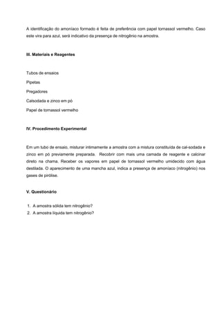 A identificação do amoníaco formado é feita de preferência com papel tornassol vermelho. Caso
este vira para azul, será indicativo da presença de nitrogênio na amostra.
III. Materiais e Reagentes
Tubos de ensaios
Pipetas
Pregadores
Calsodada e zinco em pó
Papel de tornassol vermelho
IV. Procedimento Experimental
Em um tubo de ensaio, misturar intimamente a amostra com a mistura constituída de cal-sodada e
zinco em pó previamente preparada. Recobrir com mais uma camada de reagente e calcinar
direto na chama. Receber os vapores em papel de tornassol vermelho umidecido com água
destilada. O aparecimento de uma mancha azul, indica a presença de amoníaco (nitrogênio) nos
gases de pirólise.
V. Questionário
1. A amostra sólida tem nitrogênio?
2. A amostra líquida tem nitrogênio?
 