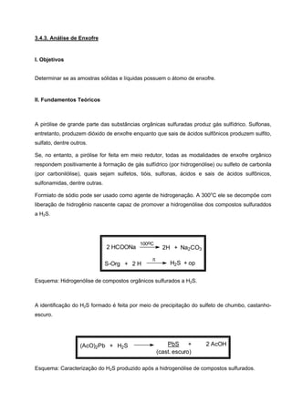 3.4.3. Análise de Enxofre
I. Objetivos
Determinar se as amostras sólidas e líquidas possuem o átomo de enxofre.
II. Fundamentos Teóricos
A pirólise de grande parte das substâncias orgânicas sulfuradas produz gás sulfídrico. Sulfonas,
entretanto, produzem dióxido de enxofre enquanto que sais de ácidos sulfônicos produzem sulfito,
sulfato, dentre outros.
Se, no entanto, a pirólise for feita em meio redutor, todas as modalidades de enxofre orgânico
respondem positivamente à formação de gás sulfídrico (por hidrogenólise) ou sulfeto de carbonila
(por carbonilólise), quais sejam sulfetos, tióis, sulfonas, ácidos e sais de ácidos sulfônicos,
sulfonamidas, dentre outras.
Formiato de sódio pode ser usado como agente de hidrogenação. A 300o
C ele se decompõe com
liberação de hidrogênio nascente capaz de promover a hidrogenólise dos compostos sulfuraddos
a H2S.
H2S + opS-Org + 2 H
2H + Na2CO3
100oC
2 HCOONa
π
Esquema: Hidrogenólise de compostos orgânicos sulfurados a H2S.
A identificação do H2S formado é feita por meio de precipitação do sulfeto de chumbo, castanho-
escuro.
(cast. escuro)
PbS + 2 AcOH(AcO)2Pb + H2S
Esquema: Caracterização do H2S produzido após a hidrogenólise de compostos sulfurados.
 