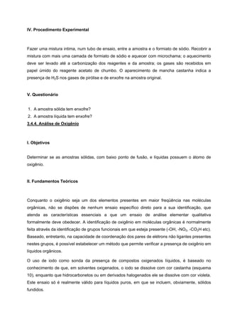 IV. Procedimento Experimental
Fazer uma mistura intima, num tubo de ensaio, entre a amostra e o formiato de sódio. Recobrir a
mistura com mais uma camada de formiato de sódio e aquecer com microchama; o aquecimento
deve ser levado até a carbonização dos reagentes e da amostra; os gases são recebidos em
papel úmido do reagente acetato de chumbo. O aparecimento de mancha castanha indica a
presença de H2S nos gases de pirólise e de enxofre na amostra original.
V. Questionário
1. A amostra sólida tem enxofre?
2. A amostra líquida tem enxofre?
3.4.4. Análise de Oxigênio
I. Objetivos
Determinar se as amostras sólidas, com baixo ponto de fusão, e líquidas possuem o átomo de
oxigênio.
II. Fundamentos Teóricos
Conquanto o oxigênio seja um dos elementos presentes em maior freqüência nas moléculas
orgânicas, não se dispões de nenhum ensaio específico direto para a sua identificação, que
atenda as características essenciais a que um ensaio de análise elementar qualitativa
formalmente deve obedecer. A identificação de oxigênio em moléculas orgânicas é normalmente
feita através da identificação de grupos funcionais em que esteja presente (-OH, -NO2, -CO2H etc).
Baseado, entretanto, na capacidade de coordenação dos pares de elétrons não ligantes presentes
nestes grupos, é possível estabelecer um método que permite verificar a presença de oxigênio em
líquidos orgânicos.
O uso de iodo como sonda da presença de compostos oxigenados líquidos, é baseado no
conhecimento de que, em solventes oxigenados, o iodo se dissolve com cor castanha (esquema
10), enquanto que hidrocarbonetos ou em derivados halogenados ele se dissolve com cor violeta.
Este ensaio só é realmente válido para líquidos puros, em que se incluem, obviamente, sólidos
fundidos.
 