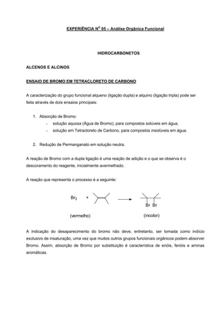 EXPERIÊNCIA NO
05 – Análise Orgânica Funcional
HIDROCARBONETOS
ALCENOS E ALCINOS
ENSAIO DE BROMO EM TETRACLORETO DE CARBONO
A caracterização do grupo funcional alqueno (ligação dupla) e alquino (ligação tripla) pode ser
feita através de dois ensaios principais:
1. Absorção de Bromo:
- solução aquosa (Água de Bromo), para compostos solúveis em água.
- solução em Tetracloreto de Carbono, para compostos insolúveis em água.
2. Redução de Permanganato em solução neutra.
A reação de Bromo com a dupla ligação é uma reação de adição e o que se observa é o
descoramento do reagente, inicialmente avermelhado.
A reação que representa o processo é a seguinte:
Br Br
Br2 +
(vermelho) (incolor)
A indicação do desaparecimento do bromo não deve, entretanto, ser tomada como indício
exclusivo de insaturação, uma vez que muitos outros grupos funcionais orgânicos podem absorver
Bromo. Assim, absorção de Bromo por substituição é característica de enóis, fenóis e aminas
aromáticas.
 