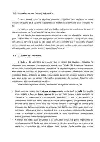 1.2. Instruções para as Aulas de Laboratório
O aluno deverá portar os seguintes materiais obrigatórios para freqüentar as aulas
práticas: um guarda-pó, o Caderno de Laboratório e o roteiro do experimento a ser executada no
dia.
No início da aula o professor dará orientações pertinentes ao experimento da aula; é
interessante anotar no Caderno de Laboratório estas orientações.
Ao final da aula, descarte em recipientes adequados os resíduos e lave toda a vidraria. Em
geral a vidraria pode ser lavado com detergente e uma escova apropriada. Enxague várias vezes
com água da torneira, e duas ou três vezes com água destilada; não é necessário enxugar
nenhum material, que será guardado molhado (mas não sujo). Lembre-se que este material será
utilizada por alunos da próxima aula do Laboratório de Química
1.3. O Caderno de Laboratório
O Caderno de Laboratório deve conter todo o registro das atividades efetuadas no
laboratório, numa linguagem direta e resumida, mas de forma COMPLETA. Estas notações devem
ser realizadas, na maior parte, durante a própria aula. Os preparativos pré-laboratoriais devem ser
feitos antes da realização do experimento, enquanto as discussões e conclusões podem ser
registradas depois. Entretanto os dados e observações devem ser anotados durante a própria
aula, para evitar que se percam informações armazenadas de memória. Seguindo este
procedimento, economiza-se tempo e trabalho.
Para um bom registro de informações observem as seguintes recomendações:
• Iniciar sempre o registro com o número do experimento (ou da aula) e a data. Em seguida
anote o título e faça um breve resumo do que será feito durante a aula, contendo os
objetivos e os procedimentos. Eventualmente, dependendo do que for ser realizado, o
procedimento poderá ser melhor descrito através de um fluxograma, principalmente quando
envolver várias etapas. Nesta fase está incluída também a construção de tabelas para
anotações dos dados experimentais. As anotações dos dados e das observações devem ser
individuais. Habitue-se a fazer os registros à tinta, e as eventuais retificações não deverão
ocultar as anotações incorretas. Freqüentemente os dados considerados aparentemente
errados, podem se revelar valiosos posteriormente.
• A análise dos dados, suas discussões e as conclusões tiradas são partes importantes do
trabalho experimental. Nesta fase estão incluídos os cálculos, a construção de gráficos e as
avaliações comparativas de dados obtidos pelas equipes. Desta análise são obtidas
 