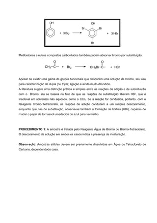 OH
+ 3 Br2
OH
Br Br
Br
+ 3 HBr
Metilcetonas e outros compostos carbonilados também podem absorver bromo por substituição:
CH3 C
O
+ Br2 CH2Br C
O
+ HBr
Apesar de existir uma gama de grupos funcionais que descoram uma solução de Bromo, seu uso
para caracterização de dupla (ou tripla) ligação é ainda muito difundido.
A literatura sugere uma distinção prática e simples entre as reações de adição e de substituição
com o Bromo: ela se baseia no fato de que as reações de substituição liberam HBr, que é
insolúvel em solventes não aquosos, como o CCl4. Se a reação for conduzida, portanto, com o
Reagente Bromo-Tetracloreto, as reações de adição conduzem a um simples descoramento,
enquanto que nas de substituição, observa-se também a formação de bolhas (HBr), capazes de
mudar o papel de tornassol umedecido de azul para vermelho.
PROCEDIMENTO 1: A amostra é tratada pelo Reagente Água de Bromo ou Bromo-Tetracloreto.
O descoramento da solução em ambos os casos indica a presença de insaturação.
Observação: Amostras sólidas devem ser previamente dissolvidas em Água ou Tetracloreto de
Carbono, dependendodo caso.
 