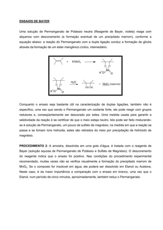 ENSAIOS DE BAYER
Uma solução de Permanganato de Potássio neutra (Reagente de Bayer, violeta) reage com
alquenos com descoramento (e formação eventual de um precipitado marrom), conforme a
equação abaixo: a reação do Permanganato com a dupla ligação conduz a formação de glicóis
através da formação de um éster mangânico cíclico, intemediário.
OH OH
+ MnO2 (marrom)
KMnO4
O O
Mn
K
+
O
-
O
+
O O
Mn
K
+
O
-
O
H2O
Conquanto o ensaio seja bastante útil na caracterização de duplas ligações, também não é
específico, uma vez que sendo o Permanganato um oxidante forte, ele pode reagir com grupos
redutores e, conseqüentemente ser descorado por estes. Uma medida usada para garantir a
seletividade da reação é se certificar de que o meio esteja neutro. Isto pode ser feito misturando-
se à solução de Permanganato, um pouco de sulfato de magnésio; na medida em que a reação se
passa e se fomam íons hidroxila, estes são retirados do meio por precipitação de hidróxido de
magnésio.
PROCEDIMENTO 2: A amostra, dissolvida em uma gota d’água, é tratada com o reagente de
Bayer (solução aquosa de Permanganato de Potássio e Sulfato de Magnésio). O descoramento
do reagente indica que o ensaio foi positivo. Nas condições do procedimento experimental
recomendado, muitas vezes não se verifica visualmente a formação do precipitado marrom de
MnO2. Se o composto for insolúvel em água, ele poderá ser dissolvido em Etanol ou Acetona.
Neste caso, é da maior importância a comparação com o ensaio em branco, uma vez que o
Etanol, num período de cinco minutos, aproximadamente, também reduz o Permanganato.
 