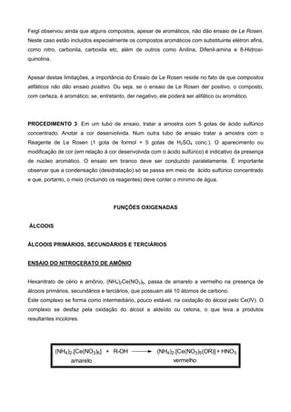 Feigl observou ainda que alguns compostos, apesar de aromáticos, não dão ensaio de Le Rosen.
Neste caso estão incluidos especialmente os compostos aromáticos com substituinte elétron afins,
como nitro, carbonila, carboxila etc, além de outros como Anilina, Difenil-amina e 8-Hidroxi-
quinolina.
Apesar destas limitações, a importância do Ensaio de Le Rosen reside no fato de que compostos
alifáticos não dão ensaio positivo. Ou seja, se o ensaio de Le Rosen der positivo, o composto,
com certeza, é aromático; se, entretanto, der negativo, ele poderá ser alifático ou aromático.
PROCEDIMENTO 3: Em um tubo de ensaio, tratar a amostra com 5 gotas de ácido sulfúrico
concentrado. Anotar a cor desenvolvida. Num outra tubo de ensaio tratar a amostra com o
Reagente de Le Rosen (1 gota de formol + 5 gotas de H2SO4 conc.). O aparecimento ou
modificação de cor (em relação à cor desenvolvida com o ácido sulfúrico) é indicativo da presença
de núcleo aromático. O ensaio em branco deve ser conduzido paralelamente. É importante
observar que a condensação (desidratação) só se passa em meio de ácido sulfúrico concentrado
e que, portanto, o meio (incluindo os reagentes) deve conter o mínimo de água.
FUNÇÕES OXIGENADAS
ÁLCOOIS
ÁLCOOIS PRIMÁRIOS, SECUNDÁRIOS E TERCIÁRIOS
ENSAIO DO NITROCERATO DE AMÔNIO
Hexanitrato de cério e amônio, (NH4)2Ce(NO3)6, passa de amarelo a vermelho na presença de
álcoois primários, secundários e terciários, que possuam até 10 átomos de carbono.
Este complexo se forma como intermediário, pouco estável, na oxidação do álcool pelo Ce(IV). O
complexo se desfaz pela oxidação do álcool a aldeído ou cetona, o que leva a produtos
resultantes incolores.
amarelo
(NH4)2.[Ce(NO3)6] + R-OH (NH4)2.[Ce(NO3)5(OR)]
vermelho
+ HNO3
 