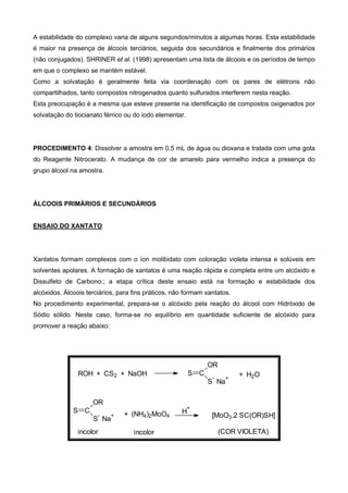 A estabilidade do complexo varia de alguns segundos/minutos a algumas horas. Esta estabilidade
é maior na presença de álcoois terciários, seguida dos secundários e finalmente dos primários
(não conjugados). SHRINER et al. (1998) apresentam uma lista de álcoois e os períodos de tempo
em que o complexo se mantém estável.
Como a solvatação é geralmente feita via coordenação com os pares de elétrons não
compartilhados, tanto compostos nitrogenados quanto sulfurados interferem nesta reação.
Esta preocupação é a mesma que esteve presente na identificação de compostos oxigenados por
solvatação do tiocianato férrico ou do iodo elementar.
PROCEDIMENTO 4: Dissolver a amostra em 0,5 mL de água ou dioxana e tratada com uma gota
do Reagente Nitrocerato. A mudança de cor de amarelo para vermelho indica a presença do
grupo álcool na amostra.
ÁLCOOIS PRIMÁRIOS E SECUNDÁRIOS
ENSAIO DO XANTATO
Xantatos formam complexos com o íon molibidato com coloração violeta intensa e solúveis em
solventes apolares. A formação de xantatos é uma reação rápida e completa entre um alcóxido e
Dissulfeto de Carbono.; a etapa crítica deste ensaio está na formação e estabilidade dos
alcóxidos. Álcoois terciários, para fins práticos, não formam xantatos.
No procedimento experimental, prepara-se o alcóxido pela reação do álcool com Hidróxido de
Sódio sólido. Neste caso, forma-se no equilíbrio em quantidade suficiente de alcóxido para
promover a reação abaixo:
ROH + CS2 + NaOH + H2O
+ (NH4)2MoO4
H
+
(COR VIOLETA)
S C
OR
S
-
Na
+
S C
OR
S
-
Na
+
incolor incolor
[MoO3.2 SC(OR)SH]
 