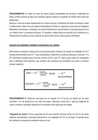 PROCEDIMENTO 5: Tratar em tubo de ensaio iguais quantidades de amostra e Hidróxido de
Sódio, ambos isentos de água (em hipótese alguma quebre as pastilhas de NaOH sem óculos de
segurança).
Aquecer o tubo de ensaio rapidamente em chama até que o Hidróxido de Sódio se dissolva. Após
o resfriamento, tratar com uma gota de Dissulfeto de Carbono, seguido de uma gota do Reagente
Molibidato de Amôneo e acidulado com Ácido Clorídrico 5% até pH ácido. O aparecimento de uma
cor violeta indica a presença de álcool. O complexo violeta pode ser extraído por Clorofórmio ou
Tetracloreto de Carbono se na molécula do álcool não houver outros grupos hidrofílicos.
ENSAIO DO ANIDRIDO CRÓMICO (OXIDAÇÃO DE JONES)
Este ensaio se baseia mudança de cor promovida pela mudança do estado de oxidação do Cr+6
(laranja avermelhado) para Cr+3
(azul esverdeado). Desta forma, pode-se distinguir os álcoois 1os
e
2os
, facilmente oxidados pelo anidrido crômico (CrO3), dos 3os
. Este ensaio pode ser empregado
para a distinção entre aldeídos, que também são oxidados nas condições de ensaio, e cetonas
(ensaio negativo).
ROH + Cr
+3 H2SO4
RCHO + Cr
+6
azul esverdeado
R2CHOH + Cr
+3 H2SO4
R2CO + Cr
+6
azul esverdeado
(-H2O)
(-H2O)
PROCEDIMENTO 6: Adicionar uma gota de um líquido ou 10 mg de um sólido em um tubo
contendo 1 mL de acetona em um tubo de ensaio. Adicionar a este tubo 1 gota do reagente de
Jones e anotar o resultado observado nos primeiros dois segundos de reação.
“Reagente de Jones”: Uma suspensão de 25 g de anidrido crômica (CrO3) em 25 mL de ácido
sulfúrica concentrado é colocada lentamente e com agitação em 75 mL de água. A solução deve
ser resfriada a temperatura ambiente antes do uso.
 
