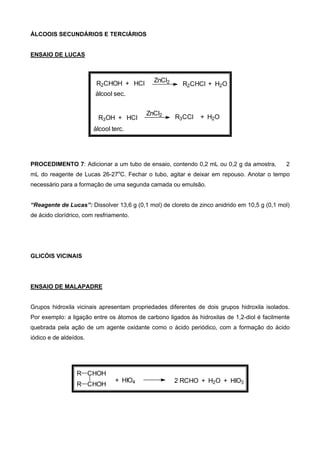 ÁLCOOIS SECUNDÁRIOS E TERCIÁRIOS
ENSAIO DE LUCAS
R2CHClR2CHOH + HCl ZnCl2 + H2O
R3CClR3OH + HCl
ZnCl2 + H2O
álcool sec.
álcool terc.
PROCEDIMENTO 7: Adicionar a um tubo de ensaio, contendo 0,2 mL ou 0,2 g da amostra, 2
mL do reagente de Lucas 26-27o
C. Fechar o tubo, agitar e deixar em repouso. Anotar o tempo
necessário para a formação de uma segunda camada ou emulsão.
“Reagente de Lucas”: Dissolver 13,6 g (0,1 mol) de cloreto de zinco anidrido em 10,5 g (0,1 mol)
de ácido clorídrico, com resfriamento.
GLICÓIS VICINAIS
ENSAIO DE MALAPADRE
Grupos hidroxila vicinais apresentam propriedades diferentes de dois grupos hidroxila isolados.
Por exemplo: a ligação entre os átomos de carbono ligados às hidroxilas de 1,2-diol é facilmente
quebrada pela ação de um agente oxidante como o ácido periódico, com a formação do ácido
iódico e de aldeídos.
R CHOH
CHOHR
+ HIO4 2 RCHO + H2O + HIO3
 