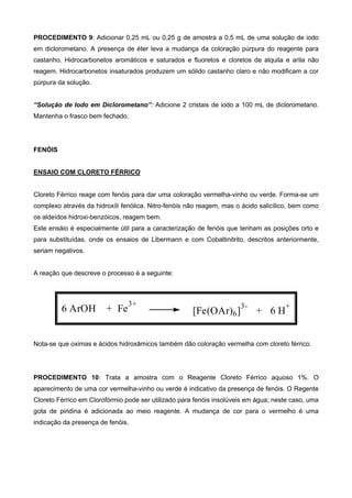 PROCEDIMENTO 9: Adicionar 0,25 mL ou 0,25 g de amostra a 0,5 mL de uma solução de iodo
em diclorometano. A presença de éter leva a mudança da coloração púrpura do reagente para
castanho. Hidrocarbonetos aromáticos e saturados e fluoretos e cloretos de alquila e arila não
reagem. Hidrocarbonetos insaturados produzem um sólido castanho claro e não modificam a cor
púrpura da solução.
“Solução de Iodo em Diclorometano”: Adicione 2 cristais de iodo a 100 mL de diclorometano.
Mantenha o frasco bem fechado.
FENÓIS
ENSAIO COM CLORETO FÉRRICO
Cloreto Férrico reage com fenóis para dar uma coloração vermelha-vinho ou verde. Forma-se um
complexo através da hidroxíli fenólica. Nitro-fenóis não reagem, mas o ácido salicílico, bem como
os aldeídos hidroxi-benzóicos, reagem bem.
Este ensáio é especialmente útil para a caracterização de fenóis que tenham as posições orto e
para substituídas, onde os ensaios de Libermann e com Cobaltinitrito, descritos anteriormente,
seriam negativos.
A reação que descreve o processo é a seguinte:
6 ArOH + Fe
3+
[Fe(OAr)6]
3-
+ 6 H
+
Nota-se que oximas e ácidos hidroxâmicos também dão coloração vermelha com cloreto férrico.
PROCEDIMENTO 10: Trata a amostra com o Reagente Cloreto Férrico aquoso 1%. O
aparecimento de uma cor vermelha-vinho ou verde é indicativo da presença de fenóis. O Regente
Cloreto Férrico em Clorofórmio pode ser utilizado para fenóis insolúveis em água; neste caso, uma
gota de piridina é adicionada ao meio reagente. A mudança de cor para o vermelho é uma
indicação da presença de fenóis.
 