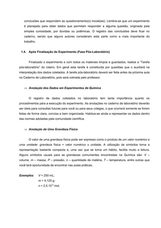 conclusões que respondem ao questionamento(s) inicial(ais). Lembre-se que um experimento
é planejado para obter dados que permitam responder a alguma questão, originada pela
simples curiosidade, por dúvidas ou polêmicas. O registro das conclusões deve ficar no
caderno, sendo que alguns autores consideram esta parte como a mais importante do
trabalho.
1.4. Após Finalização do Experimento (Fase Pós-Laboratório)
Finalizado o experimento e com todos os materiais limpos e guardados, realize a “Tarefa
pós-laboratório” do roteiro. Em geral esta tarefa é constituída por questões que o auxiliará na
interpretação dos dados coletados. A tarefa pós-laboratório deverá ser feita antes da próxima aula
no Caderno de Laboratório, pois será cobrada pelo professor.
⇒ Anotação dos Dados em Experimentos de Química
O registro de dados coletados no laboratório tem tanta importância quanto os
procedimentos para a execução do experimento. As anotações no caderno de laboratório deverão
ser úteis para consultas futuras para você ou para seus colegas, o que ocorrerá somente se forem
feitas de forma clara, concisa e bem organizada. Habitue-se ainda a representar os dados dentro
das normas adotadas pela comunidade científica.
⇒ Anotação de Uma Grandeza Física
O valor de uma grandeza física pode ser expresso como o produto de um valor numérico e
uma unidade: grandeza física = valor numérico x unidade. A utilização de símbolos torna a
representação bastante compacta e, uma vez que se torna um hábito, facilita muito a leitura.
Alguns símbolos usuais para as grandezas comumentes encontradas na Química são: V –
volume, m – massa, P – pressão, n – quantidade de matéria, T – temperatura, entre outras que
você terá oportunidade de encontrar nas aulas práticas.
Exemplos: V = 250 mL;
m = 4,125 g;
n = 2,5.10-5
mol.
 