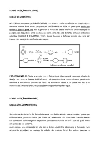 FENOIS (POSIÇÃO PARA LIVRE)
ENSAIO DE LIBERMANN
Ácido Nitroso, em presença de Ácido Sulfúrico concentrado, produz com fenóis um produto de cor
vermelha intensa. Este ensaio, proposto por LIBERMANN em 1874, é geral para fenóis que
tenham a posição para livre. Isto sugere que a reação se passe através de uma nitrosação na
posição para seguida de uma condensação com outra molécula de fenol, formando indofenóis
coloridos (BECKER & SOLOMINA, 1902). Éteres fenólicos e tiofenas também dão uma cor
intensa com o reagente; nitrofenóis não reagem.
OH
+ HNO2 HO NO O NOH
O NOH
OH
+ O N OH
(indofenol, geralmente vermelho)
H2SO4
H2SO4
PROCEDIMENTO 11: Tratar a amostra com o Reagente de Libermann (4 cabeça de alfinete de
NaNO2 com cerca de 5 gotas de H2SO4 conc.). O aparecimento de uma cor intensa, geralmente
vermelha, é indicativo da presença de Fenol. Na maioria das vezes, a cor passa para azul e se
intensifica se a mistura for diluída (cuidadosamente) com uma gota d’água.
FENÓIS (POSIÇÃO ORTO LIVRE)
ENSAIO COM COBALTINITRITO
Se a nitrosação de fenóis for feita diretamente com Ácido Nitroso, são produzidos, quase que
exclusivamente, p-Nitroso Fenóis (ver Ensaio de Liebermann). Por outro lado, o-Nitroso Fenóis
são conhecidos como reagentes específicos para identificação de ion Co3+
, com os quais forma
um quelato de cor castanha.
Assim sendo, se a nitrosação for feita com o ânion cobaltinitrito observa-se a formação, num
rendimento apreciável, do quelato de cobalto do o-nitroso fenol. Em outras palavras, a
 
