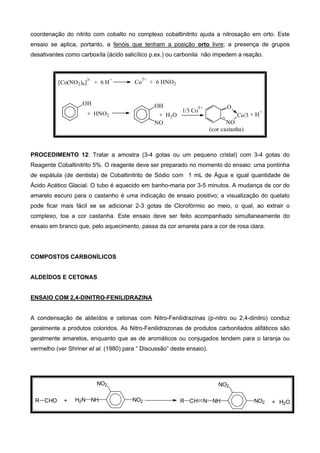 coordenação do nitrito com cobalto no complexo cobaltinitrito ajuda a nitrosação em orto. Este
ensaio se aplica, portanto, a fenóis que tenham a posição orto livre; a presença de grupos
desativantes como carboxíla (ácido salicílico p.ex.) ou carbonila não impedem a reação.
(cor castanha)
Co
3+
+ 6 HNO2[Co(NO2)6]
3-
+ 6 H
+
+ H
+
O
Co/3
NO
1/3 Co
3+
+ H2O
OH
NO
+ HNO2
OH
PROCEDIMENTO 12: Tratar a amostra (3-4 gotas ou um pequeno cristal) com 3-4 gotas do
Reagente Cobaltinitrito 5%. O reagente deve ser preparado no momento do ensaio: uma pontinha
de espátula (de dentista) de Cobaltinitrito de Sódio com 1 mL de Água e igual quantidade de
Ácido Acético Glacial. O tubo é aquecido em banho-maria por 3-5 minutos. A mudança de cor do
amarelo escuro para o castanho é uma indicação de ensaio positivo; a visualização do quelato
pode ficar mais fácil se se adicionar 2-3 gotas de Clorofórmio ao meio, o qual, ao extrair o
complexo, toa a cor castanha. Este ensaio deve ser feito acompanhado simultaneamente do
ensaio em branco que, pelo aquecimento, passa da cor amarela para a cor de rosa clara.
COMPOSTOS CARBONÍLICOS
ALDEÍDOS E CETONAS
ENSAIO COM 2,4-DINITRO-FENILIDRAZINA
A condensação de aldeídos e cetonas com Nitro-Fenilidrazinas (p-nitro ou 2,4-dinitro) conduz
geralmente a produtos coloridos. As Nitro-Fenilidrazonas de produtos carbonilados alifáticos são
geralmente amarelos, enquanto que as de aromáticos ou conjugados tendem para o laranja ou
vermelho (ver Shriner et al. (1980) para “ Discussão” deste ensaio).
NO2
NO2
NHH2NR CHO + NO2
NO2
NHNCHR + H2O
 