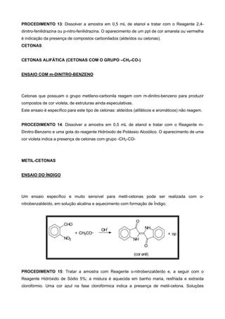 PROCEDIMENTO 13: Dissolver a amostra em 0,5 mL de etanol e tratar com o Reagente 2,4-
dinitro-fenilidrazina ou p-nitro-fenilidrazina. O aparecimento de um ppt de cor amarela ou vermelha
é indicação da presença de compostos carbonilados (aldeídos ou cetonas).
CETONAS
CETONAS ALIFÁTICA (CETONAS COM O GRUPO –CH2-CO-)
ENSAIO COM m-DINITRO-BENZENO
Cetonas que possuam o grupo metileno-carbonila reagem com m-dinitro-benzeno para produzir
compostos de cor violeta, de estruturas ainda especulativas.
Este ensaio é específico para este tipo de cetonas: aldeídos (alifáticos e aromáticos) não reagem.
PROCEDIMENTO 14: Dissolver a amostra em 0,5 mL de etanol e tratar com o Reagente m-
Dinitro-Benzeno e uma gota do reagente Hidróxido de Potássio Alcoólico. O aparecimento de uma
cor violeta indica a presença de cetonas com grupo -CH2-CO-
METIL-CETONAS
ENSAIO DO ÍNDIGO
Um ensaio específico e muito sensível para metil-cetonas pode ser realizada com o-
nitrobenzaldeído, em solução alcalina e aquecimento com formação de Índigo.
CHO
NO2
+ CH3CO
NH
NH
O
O
+ op
OH
-
(cor anil)
PROCEDIMENTO 15: Tratar a amostra com Reagente o-nitrobenzaldeído e, a seguir com o
Reagente Hidróxido de Sódio 5%; a mistura é aquecida em banho maria, resfriada e extraída
clorofórmio. Uma cor azul na fase clorofórmica indica a presença de metil-cetona. Soluções
 