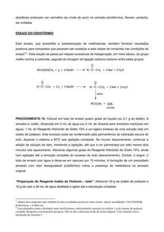 alcoólicas produzem cor vermelha (ao invés de azul) na camada clorofórmica. Devem, portanto,
ser evitadas
ENSAIO DO IODOFÓRMIO
Este ensaio, que possibilita a caracterização de metilcetonas, também fornecer resultados
positivos para compostos que poossam ser oxidados a esta classe de composto nas condições do
ensaio3,4
. Esta reação se passa por etapas sucessivas de halogenação, em meio básico, do grupo
metila vizinha a carbonila, seguida de clivagem da ligação carbono-carbono entre estes grupos.
RCH(OH)CH3 + I2 + 2 NaOH R C CH3 + 2 NaI + 2 H2O
O
R C CH3 + 3 I2 + 3 NaOH
O
R C CCl3 + 3 NaI + 3 H2O
O
NaOH
RCO2Na + CHI3
amarelo
PROCEDIMENTO 16: Colocar em tubo de ensaio quatro gotas do líquido (ou 0,1 g do sólido). A
amostra é, então, dissolvida em 2 mL de água (ou 5 mL de dioxana para amostras insolúveis em
água), 1 mL do Reagente Hidróxido de Sódio 10% e um ligeiro excesso de uma solução iodo em
iodeto de potássio. Este excesso pode ser evidenciado pela permanência da coloração escura do
iodo. Aquecer o sistema a 60o
C sob agitação constante. Se houver descoramento, continuar a
adição da solução de iodo, mantendo a agitação, até que a cor permaneça por pelo menos dois
minutos sob aquecimento. Adicionar algumas gotas do Reagente Hidróxido de Sódio 10%, ainda
com agitação até a remoção completa do excesso de iodo (descoramento). Encher, a seguir, o
tubo de ensaio com água e deixa-se em repouso por 15 minutos. A formação de um precipitado
amarelo com odor desagradável (iodofórmio) indica a presença de metilcetona na amostra
original.
“Preparação do Reagente Iodeto de Potássio – Iodo”: Adicionar 20 g de iodeto de potássio e
10 g de iodo a 80 mL de água destilada e agitar até a dissolução completa
                                                            
3
Alguns dos compostos que também levam a resultados positivos neste ensaio: etanol, acetaldeído, CH3CH(OH)R,
β-dicetonas, 1,3-dióis etc.
4
Uma alternativa para a distinção entre metilcetonas e meticarbinóis consiste em utilizar 1 g de cianeto de potássio
(cuidado: Reagente extremamente perigoso. Não se deve adicionar ácido de forma alguma. Usar somente com a
permissão do instrutor.)
 