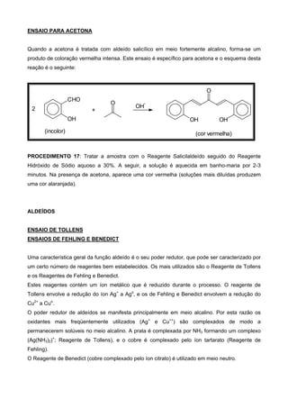 ENSAIO PARA ACETONA
Quando a acetona é tratada com aldeído salicílico em meio fortemente alcalino, forma-se um
produto de coloração vermelha intensa. Este ensaio é específico para acetona e o esquema desta
reação é o seguinte:
2
CHO
OH
(incolor)
+
O
OH
-
OH OH
O
(cor vermelha)
PROCEDIMENTO 17: Tratar a amostra com o Reagente Salicilaldeído seguido do Reagente
Hidróxido de Sódio aquoso a 30%. A seguir, a solução é aquecida em banho-maria por 2-3
minutos. Na presença de acetona, aparece uma cor vermelha (soluções mais diluídas produzem
uma cor alaranjada).
ALDEÍDOS
ENSAIO DE TOLLENS
ENSAIOS DE FEHLING E BENEDICT
Uma característica geral da função aldeído é o seu poder redutor, que pode ser caracterizado por
um certo número de reagentes bem estabelecidos. Os mais utilizados são o Reagente de Tollens
e os Reagentes de Fehling e Benedict.
Estes reagentes contém um íon metálico que é reduzido durante o processo. O reagente de
Tollens envolve a redução do íon Ag+
a Ago
, e os de Fehling e Benedict envolvem a redução do
Cu2+
a Cuo
.
O poder redutor de aldeídos se manifesta principalmente em meio alcalino. Por esta razão os
oxidantes mais freqüentemente utilizados (Ag+
e Cu++
) são complexados de modo a
permanecerem solúveis no meio alcalino. A prata é complexada por NH3 formando um complexo
(Ag(NH3)2)+
; Reagente de Tollens), e o cobre é complexado pelo íon tartarato (Reagente de
Fehling).
O Reagente de Benedict (cobre complexado pelo íon citrato) é utilizado em meio neutro.
 