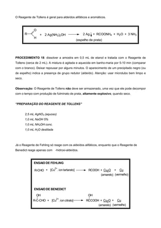 O Reagente de Tollens é geral para aldeídos alifáticos e aromáticos.
R
O
H
+ 2 Ag(NH3)2OH 2 Ag + RCOONH4 + H2O + 3 NH3
(espelho de prata)
PROCEDIMENTO 18: dissolver a amostra em 0,5 mL de etanol e tratada com o Reagente de
Tollens (cerca de 2 mL). A mistura é agitada e aquecida em banho-maria por 5-10 min (comparar
com o branco). Deixar repousar por alguns minutos. O aparecimento de um precipitado negro (ou
de espelho) indica a presença de grupo redutor (aldeído). Atenção: usar microtubo bem limpo e
seco.
Observação: O Reagente de Tollens não deve ser armazenado, uma vez que ele pode decompor
com o tempo com produção de fulminato de prata, altamente explosivo, quando seco.
“PREPARAÇÃO DO REAGENTE DE TOLLENS”
2,5 mL AgNO3 (aquoso)
1,0 mL NaOH 5%
1,0 mL NH4OH conc.
1,0 mL H2O destilada
Já o Reagente de Fehling só reage com os aldeídos alifáticos, enquanto que o Reagente de
Benedict reage apenas com -hidroxi-aldeídos.
+ [Cu
2+
. iontartarato] RCOOH + Cu2O + CuR-CHO
R-C-CHO
OH
+ [Cu
2+
. ioncitrato]
ENSAIO DE FEHLING
ENSAIO DE BENEDICT
(amarelo) (vermelho)
(vermelho)(amarelo)
+ CuRCCOOH + Cu2O
OH
 