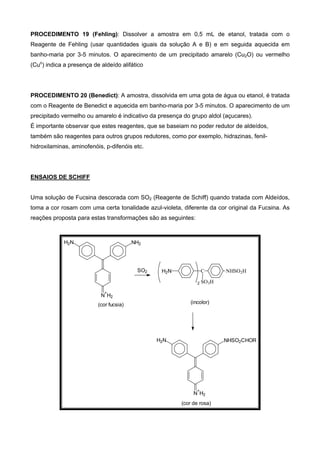 PROCEDIMENTO 19 (Fehling): Dissolver a amostra em 0,5 mL de etanol, tratada com o
Reagente de Fehling (usar quantidades iguais da solução A e B) e em seguida aquecida em
banho-maria por 3-5 minutos. O aparecimento de um precipitado amarelo (Cu2O) ou vermelho
(Cuo
) indica a presença de aldeído alifático
PROCEDIMENTO 20 (Benedict): A amostra, dissolvida em uma gota de água ou etanol, é tratada
com o Reagente de Benedict e aquecida em banho-maria por 3-5 minutos. O aparecimento de um
precipitado vermelho ou amarelo é indicativo da presença do grupo aldol (açucares).
É importante observar que estes reagentes, que se baseiam no poder redutor de aldeídos,
também são reagentes para outros grupos redutores, como por exemplo, hidrazinas, fenil-
hidroxilaminas, aminofenóis, p-difenóis etc.
ENSAIOS DE SCHIFF
Uma solução de Fucsina descorada com SO2 (Reagente de Schiff) quando tratada com Aldeídos,
toma a cor rosam com uma certa tonalidade azul-violeta, diferente da cor original da Fucsina. As
reações proposta para estas transformações são as seguintes:
C
SO3H
NHSO2HH2N
(incolor)
N
+
H2
NH2H2N
(cor fucsia)
SO2
2
N
+
H2
NHSO2CHORH2N
(cor de rosa)
 