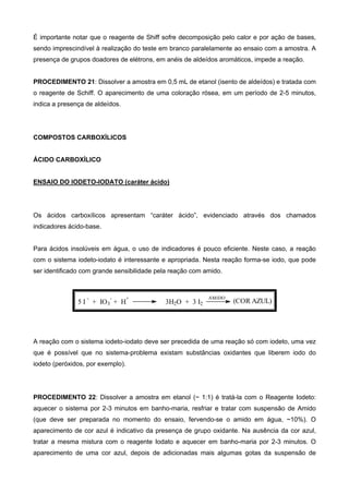 É importante notar que o reagente de Shiff sofre decomposição pelo calor e por ação de bases,
sendo imprescindível à realização do teste em branco paralelamente ao ensaio com a amostra. A
presença de grupos doadores de elétrons, em anéis de aldeídos aromáticos, impede a reação.
PROCEDIMENTO 21: Dissolver a amostra em 0,5 mL de etanol (isento de aldeídos) e tratada com
o reagente de Schiff. O aparecimento de uma coloração rósea, em um período de 2-5 minutos,
indica a presença de aldeídos.
COMPOSTOS CARBOXÍLICOS
ÁCIDO CARBOXÍLICO
ENSAIO DO IODETO-IODATO (caráter ácido)
Os ácidos carboxílicos apresentam “caráter ácido”, evidenciado através dos chamados
indicadores ácido-base.
Para ácidos insolúveis em água, o uso de indicadores é pouco eficiente. Neste caso, a reação
com o sistema iodeto-iodato é interessante e apropriada. Nesta reação forma-se iodo, que pode
ser identificado com grande sensibilidade pela reação com amido.
5 I
-
+ IO3
-
+ H
+
3H2O + 3 I2
AMIDO
(COR AZUL)
A reação com o sistema iodeto-iodato deve ser precedida de uma reação só com iodeto, uma vez
que é possível que no sistema-problema existam substâncias oxidantes que liberem iodo do
iodeto (peróxidos, por exemplo).
PROCEDIMENTO 22: Dissolver a amostra em etanol (~ 1:1) é tratá-la com o Reagente Iodeto:
aquecer o sistema por 2-3 minutos em banho-maria, resfriar e tratar com suspensão de Amido
(que deve ser preparada no momento do ensaio, fervendo-se o amido em água, ~10%). O
aparecimento de cor azul é indicativo da presença de grupo oxidante. Na ausência da cor azul,
tratar a mesma mistura com o reagente Iodato e aquecer em banho-maria por 2-3 minutos. O
aparecimento de uma cor azul, depois de adicionadas mais algumas gotas da suspensão de
 