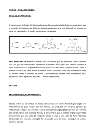 ÁCIDOS 1,2-DICARBOXÍLICOS
ENSAIO DO RESORCINOL
O aquecimento de Ácidos 1,2-Dicarboxílicos com Resorcinol em Ácido Sulfúrico concentrado leva
a formação de fluoresceínas. Estes compostos apresentam uma forte fluorescência amarela ou
verde em meio alcalino. A reação que se passa é a seguinte:
COOH
COOH HO OH
OHO OH
O
O
H2SO4 OH
-
OO O
-
Na
+
O
-
Na
+
O
PROCEDIMENTO 24: Misturar a amostra com um volume igual de Resorcinol. Tratar a mistura
com uma gota de ácido Sulfúrico concentrado e aquecer a 130o
C por 5 min. Resfriar o material e
tratar a solução com o reagente Hidróxido de Sódio 20% até o meio se tornar alcalino. Verter o
produto da reação em papel de filtro e observar sob luz ultravioleta. Uma forte fluorescência verde
ou amarela indica a presença de ácidos 1,2-dicarboxílicos simples; uma fluorescência azul-
esverdeada indica a presença de ácidos -hidroxi dicarboxílicos.
ÉSTERES
ENSAIO DO HIDROXAMATO FÉRRICO
Ésteres podem ser convertidos em ácidos hidroxâmicos com relativa facilidade por reação com
Hidroxilamina, os quais reagem com sais férricos, que produzem um complexo (quelato) de
Hidroxamato Férrico de cor vermelha à violeta. Como certas funções podem produzir cor vermelha
com cloreto férrico (por exemplo, fenóis), é aconselhável que a amostra original seja tratada
primeiramente por uma gota do Reagente Cloreto Férrico e uma gota do Ácido Clorídrico
concentrado. Se nenhuma coloração for observada, pode-se então prosseguir no ensaio,
conforme descrito.
 