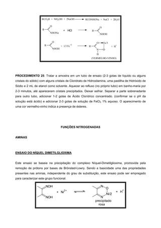(VERMELHO-VINHO)
+ H
+
O
N
R
O
H
Fe/3
+ 1/3 Fe
+3
O
NHOH
R
RCONHONa + NaCl + 2H2ORCO2R + NH2OH + 2NaOH
O
NHONa
R + HCl
O
NHOH
R
PROCEDIMENTO 25: Tratar a amostra em um tubo de ensaio (2-3 gotas de líquido ou alguns
cristais do sólido) com alguns cristais de Cloridrato de Hidroxilamina, uma pastilha de Hidróxido de
Sódio e 2 mL de etanol como solvente. Aquecer ao refluxo (no próprio tubo) em banho-maria por
2-3 minutos, até aparecerem cristais precipitados. Deixar esfriar. Separar a parte sobrenadante
para outro tubo, adicionar 1-2 gotas de Ácido Clorídrico concentrado. (confirmar se o pH da
solução está ácido) e adicionar 2-3 gotas de solução de FeCl3 1% aquoso. O aparecimento de
uma cor vermelho-vinho indica a presença de ésteres.
FUNÇÕES NITROGENADAS
AMINAS
ENSAIO DO NÍQUEL DIMETILGLIOXIMA
Este ensaio se baseia na precipitação do complexo Níquel-Dimetilglioxima, promovida pela
remoção de prótons por bases de Brönsted-Lowry. Sendo a basicidade uma das propriedades
presentes nas aminas, independente do grau de substituição, este ensaio pode ser empregado
para caracterizar este grupo funcional.
NOH
NOH
N
N
O
Ni/2
+ Ni
2+
+ H
+
precipitado
rosa
 