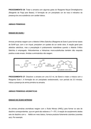 PROCEDIMENTO 26: Tratar a amostra com algumas gotas do Reagente Níquel Dimetilglioxima
(Reagente de Feigl para Bases). A formação de um precipitado cor de rosa é indicativo da
presença de uma substância com caráter básico.
AMINAS PRIMÁRIAS
ENSAIO DE DUKE I
Aminas primárias reagem com o Aldeído 5-Nitro Salicílico (Reagente de Duke I) para formar bases
de Schiff que, com o íon níquel, precipitam um quelato de cor verde clara. A reação geral para
aldeídos salicílicos, mas a precipitação é praticamente instantânea quando o Aldeído 5-Nitro
Salicílico é empregado. Hidroxilaminas e hidrazinas mono-substituídas também dão resposta
positiva a este ensaio. Amidas e aminoácidos não reagem.
(precipitado verde-claro)
Ni
NR
CH
OH
O2N NO2
N
CH
HONiCl2
2 (HOC2H4)3N
O2N
OH
CH
NR
2
O2N
OH
CHO
2 R NH2 +
PROCEDIMENTO 27: Dissolver a amostra em uma 0,5 mL de Etanol e tratar a mistura com o
Reagente Duke I. A formação de um precipitado verde/amarelo, num período de 2-3 minutos,
indica a presença de amina primária na amostra.
AMINAS PRIMÁRIAS AROMÁTICAS
ENSAIO DO ÁCIDO NITROSO
As aminas primárias aromáticas reagem com o Ácido Nitroso (HNO2) para formar os sais de
diazônio correspondentes, que em geral são estáveis a T < 0o
C. A reação de acoplamento destes
sais de diazônio com o -Naftol em meio básico, fornece produtos fortemente coloridos (corantes
azo). Por exemplo:
 